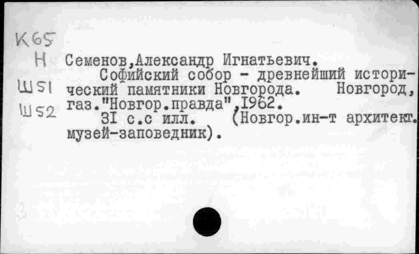 ﻿H СеменовАлександр Игнатьевич.
Софийский собор - древнейший истори-'-tlS'l ческий памятники Новгорода. Новгород, і ! і се, газ. "Новгор. правда”. 1962.
z ЗІ с.с илл.	(Новгор.ин-т архитекг.
музей-заповедник).